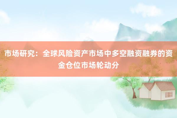 市场研究：全球风险资产市场中多空融资融券的资金仓位市场轮动分