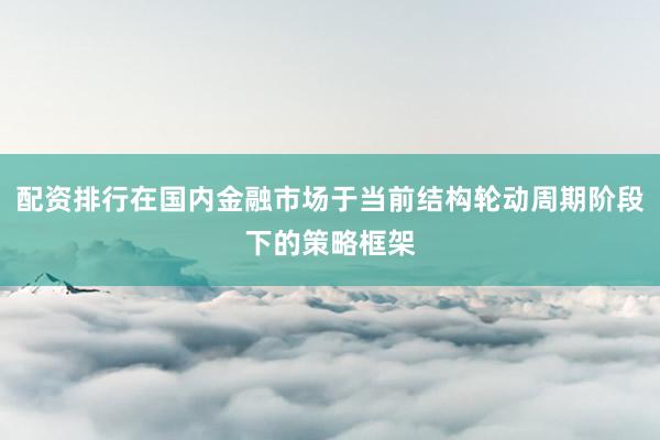 配资排行在国内金融市场于当前结构轮动周期阶段下的策略框架