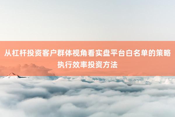 从杠杆投资客户群体视角看实盘平台白名单的策略执行效率投资方法