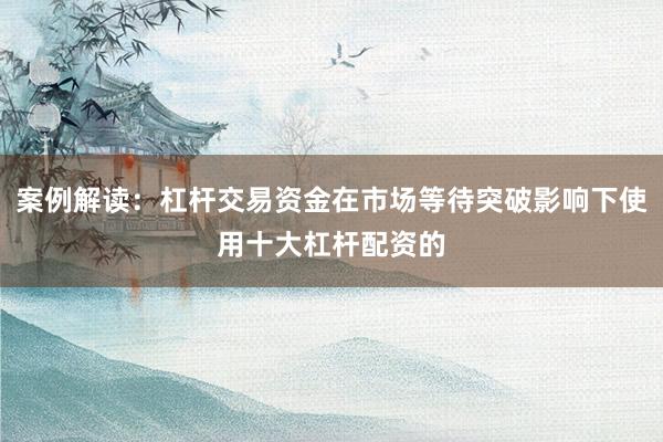 案例解读：杠杆交易资金在市场等待突破影响下使用十大杠杆配资的