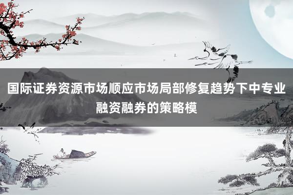 国际证券资源市场顺应市场局部修复趋势下中专业融资融券的策略模
