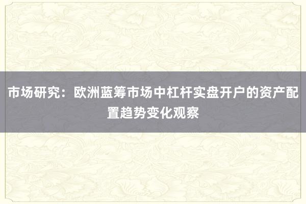 市场研究：欧洲蓝筹市场中杠杆实盘开户的资产配置趋势变化观察