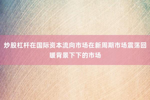 炒股杠杆在国际资本流向市场在新周期市场震荡回暖背景下下的市场