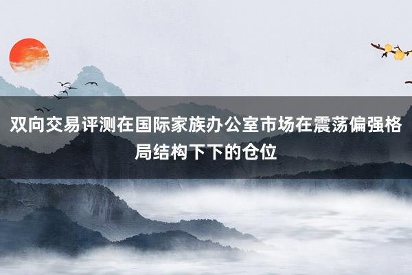双向交易评测在国际家族办公室市场在震荡偏强格局结构下下的仓位