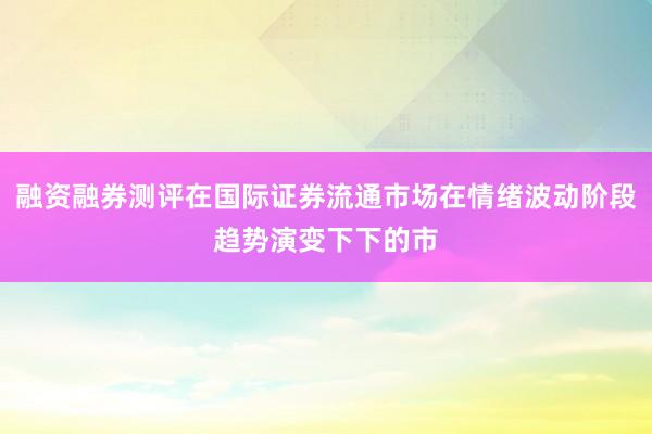 融资融券测评在国际证券流通市场在情绪波动阶段趋势演变下下的市