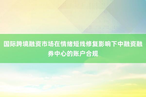 国际跨境融资市场在情绪短线修复影响下中融资融券中心的账户合规