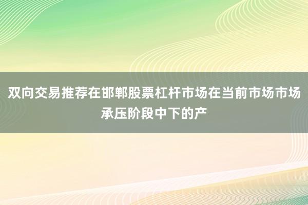 双向交易推荐在邯郸股票杠杆市场在当前市场市场承压阶段中下的产