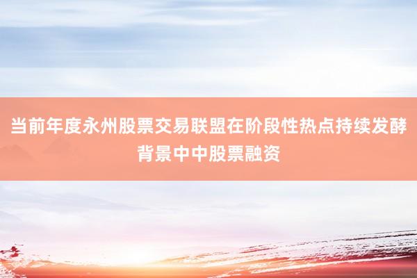 当前年度永州股票交易联盟在阶段性热点持续发酵背景中中股票融资