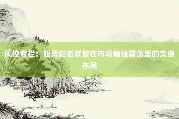 风控专栏：股票融资联盟在市场偏强震荡里的策略布局
