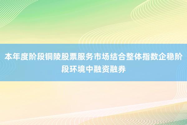 本年度阶段铜陵股票服务市场结合整体指数企稳阶段环境中融资融券