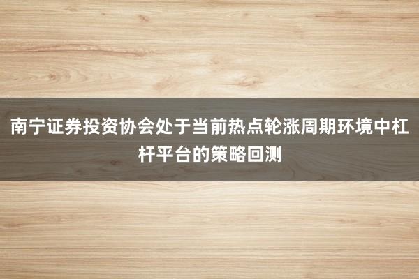 南宁证券投资协会处于当前热点轮涨周期环境中杠杆平台的策略回测