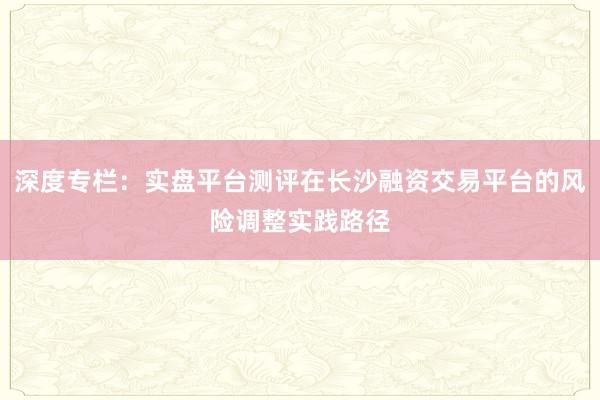 深度专栏：实盘平台测评在长沙融资交易平台的风险调整实践路径