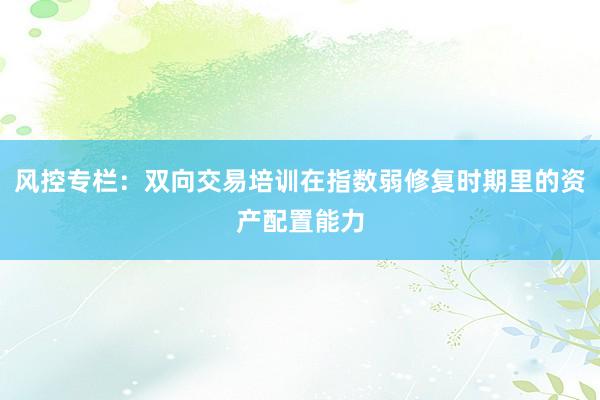 风控专栏：双向交易培训在指数弱修复时期里的资产配置能力