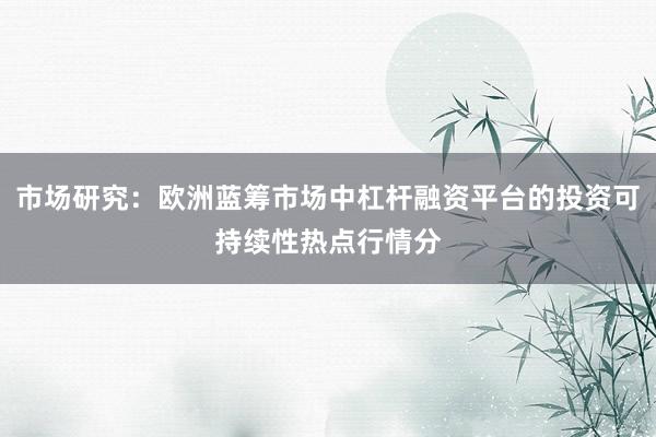 市场研究：欧洲蓝筹市场中杠杆融资平台的投资可持续性热点行情分