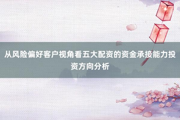 从风险偏好客户视角看五大配资的资金承接能力投资方向分析