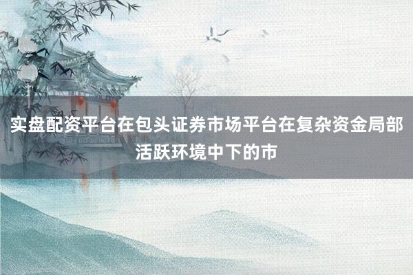 实盘配资平台在包头证券市场平台在复杂资金局部活跃环境中下的市