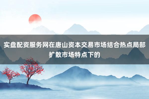 实盘配资服务网在唐山资本交易市场结合热点局部扩散市场特点下的