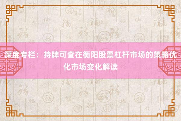 深度专栏：持牌可查在衡阳股票杠杆市场的策略优化市场变化解读