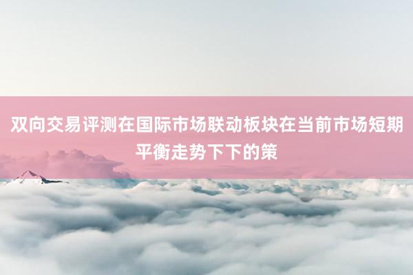 双向交易评测在国际市场联动板块在当前市场短期平衡走势下下的策