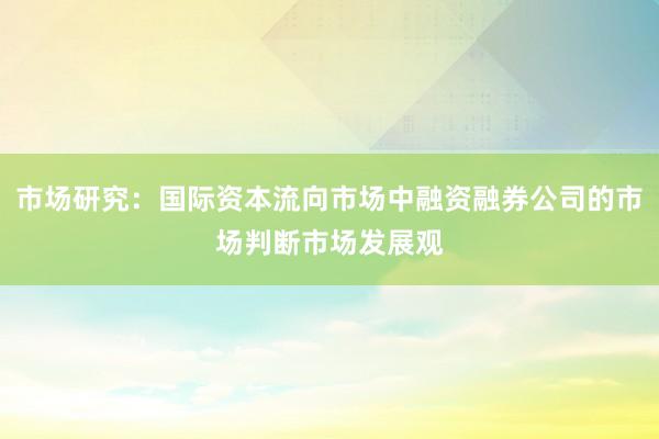 市场研究：国际资本流向市场中融资融券公司的市场判断市场发展观