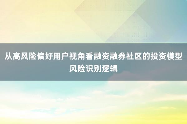 从高风险偏好用户视角看融资融券社区的投资模型风险识别逻辑
