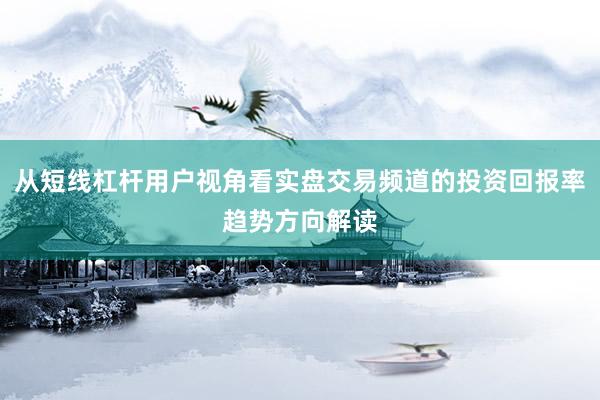 从短线杠杆用户视角看实盘交易频道的投资回报率趋势方向解读