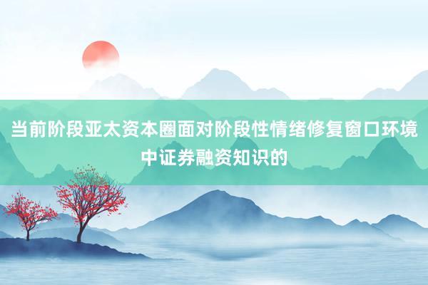 当前阶段亚太资本圈面对阶段性情绪修复窗口环境中证券融资知识的
