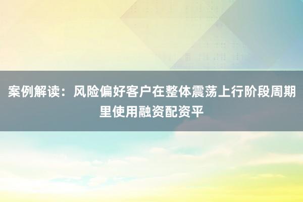 案例解读：风险偏好客户在整体震荡上行阶段周期里使用融资配资平