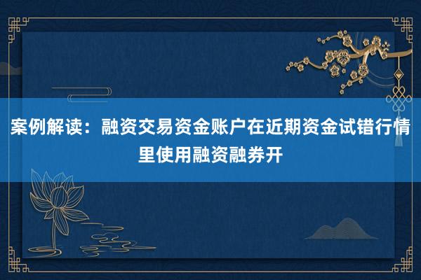 案例解读：融资交易资金账户在近期资金试错行情里使用融资融券开