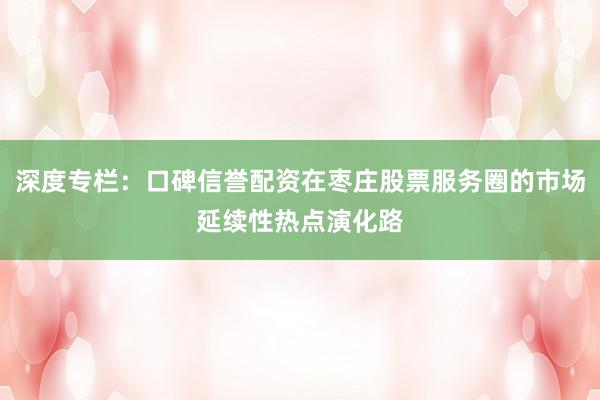 深度专栏：口碑信誉配资在枣庄股票服务圈的市场延续性热点演化路