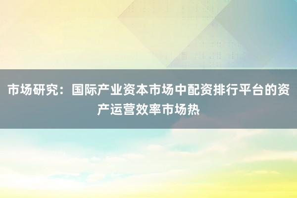 市场研究：国际产业资本市场中配资排行平台的资产运营效率市场热
