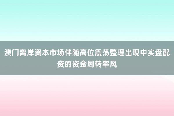 澳门离岸资本市场伴随高位震荡整理出现中实盘配资的资金周转率风