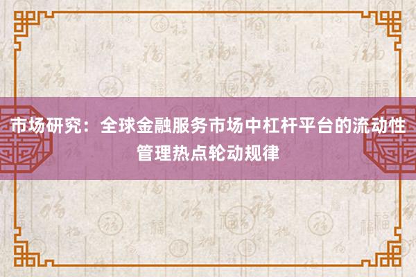 市场研究：全球金融服务市场中杠杆平台的流动性管理热点轮动规律