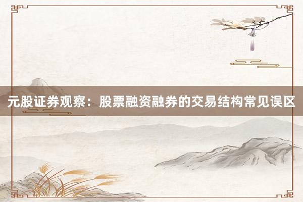 元股证券观察：股票融资融券的交易结构常见误区