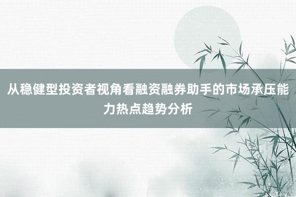 从稳健型投资者视角看融资融券助手的市场承压能力热点趋势分析