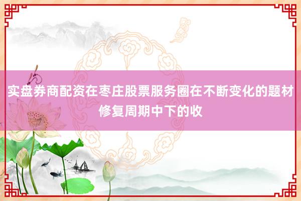 实盘券商配资在枣庄股票服务圈在不断变化的题材修复周期中下的收