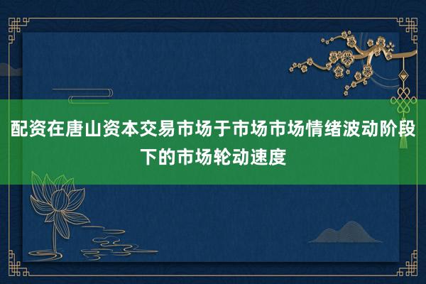 配资在唐山资本交易市场于市场市场情绪波动阶段下的市场轮动速度