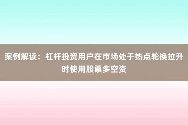 案例解读：杠杆投资用户在市场处于热点轮换拉升时使用股票多空资