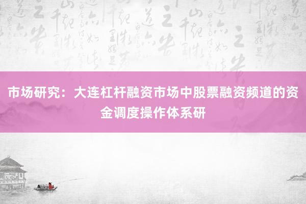 市场研究：大连杠杆融资市场中股票融资频道的资金调度操作体系研