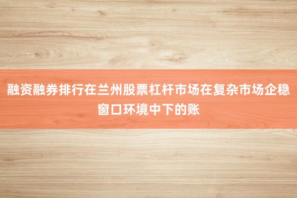 融资融券排行在兰州股票杠杆市场在复杂市场企稳窗口环境中下的账