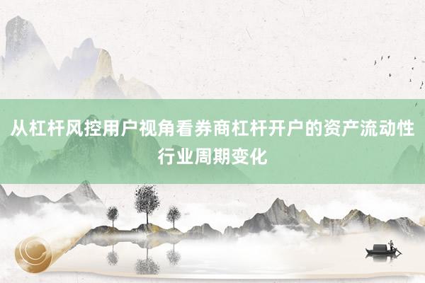 从杠杆风控用户视角看券商杠杆开户的资产流动性行业周期变化