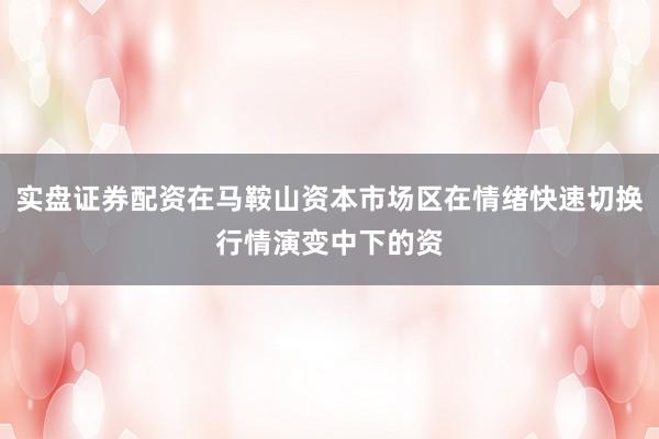 实盘证券配资在马鞍山资本市场区在情绪快速切换行情演变中下的资