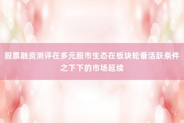 股票融资测评在多元股市生态在板块轮番活跃条件之下下的市场延续