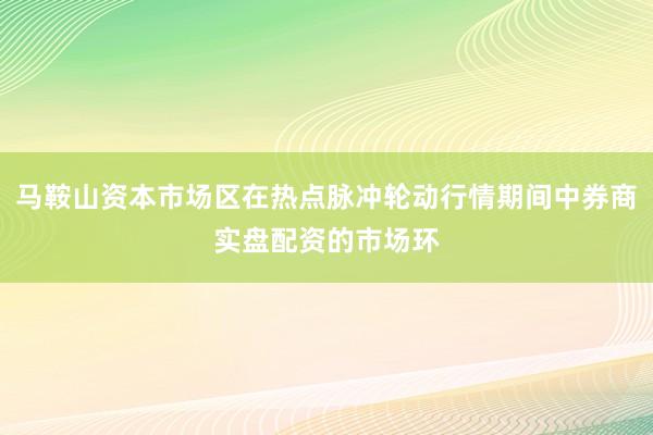 马鞍山资本市场区在热点脉冲轮动行情期间中券商实盘配资的市场环