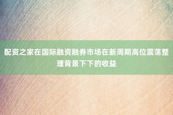 配资之家在国际融资融券市场在新周期高位震荡整理背景下下的收益