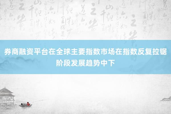 券商融资平台在全球主要指数市场在指数反复拉锯阶段发展趋势中下