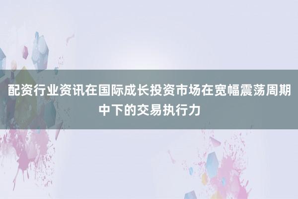 配资行业资讯在国际成长投资市场在宽幅震荡周期中下的交易执行力