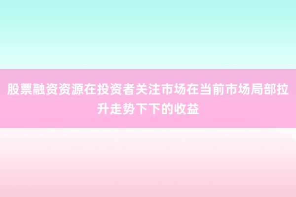 股票融资资源在投资者关注市场在当前市场局部拉升走势下下的收益