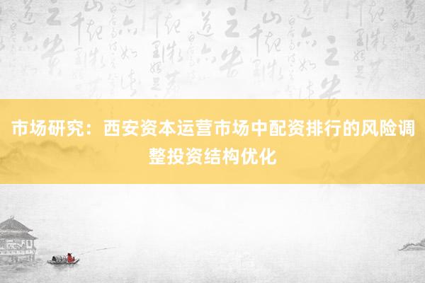 市场研究：西安资本运营市场中配资排行的风险调整投资结构优化
