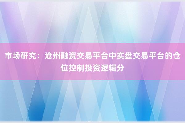 市场研究：沧州融资交易平台中实盘交易平台的仓位控制投资逻辑分